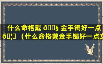 什么命格戴 🐧 金手镯好一点 🦟 （什么命格戴金手镯好一点女生）